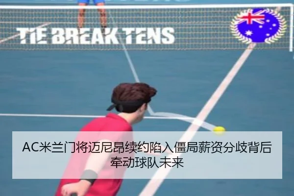 AC米兰门将迈尼昂续约陷入僵局薪资分歧背后牵动球队未来