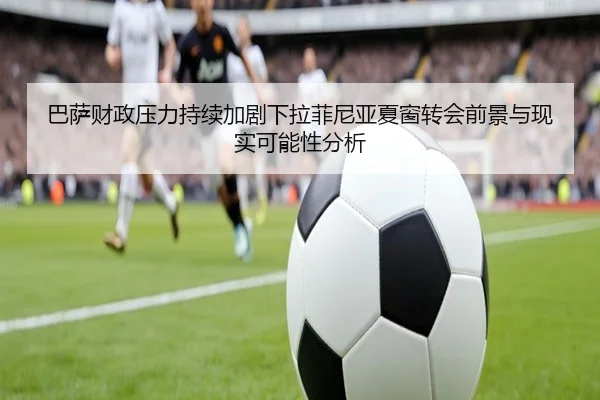 巴萨财政压力持续加剧下拉菲尼亚夏窗转会前景与现实可能性分析