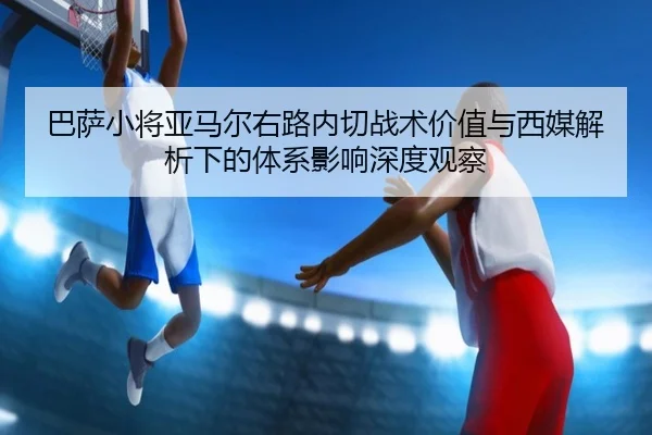 巴萨小将亚马尔右路内切战术价值与西媒解析下的体系影响深度观察