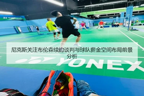 尼克斯关注布伦森续约谈判与球队薪金空间布局前景分析